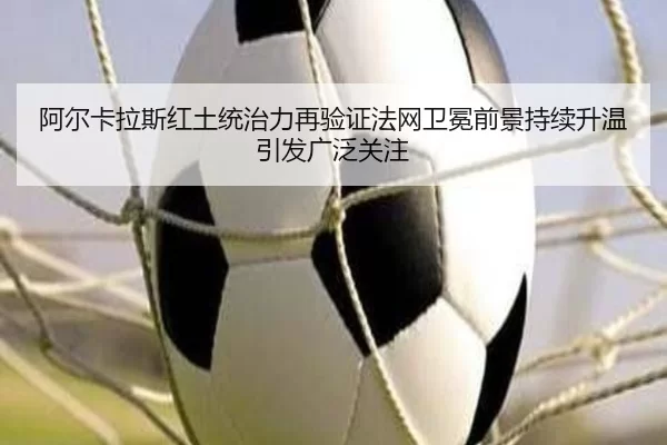 阿尔卡拉斯红土统治力再验证法网卫冕前景持续升温引发广泛关注